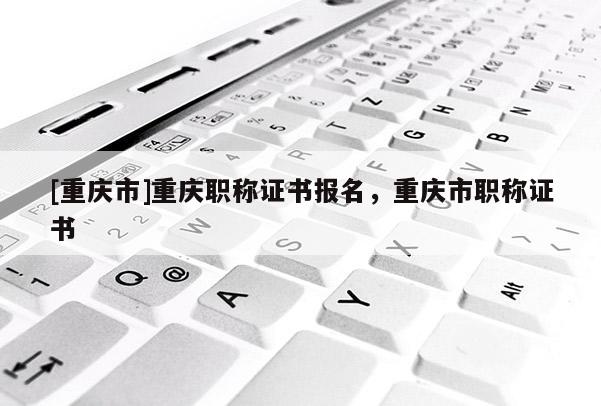 [重慶市]重慶職稱證書報名，重慶市職稱證書