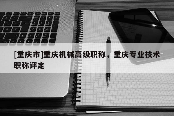 [重慶市]重慶機械高級職稱，重慶專業技術職稱評定