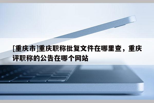 [重慶市]重慶職稱批復文件在哪里查，重慶評職稱的公告在哪個網站