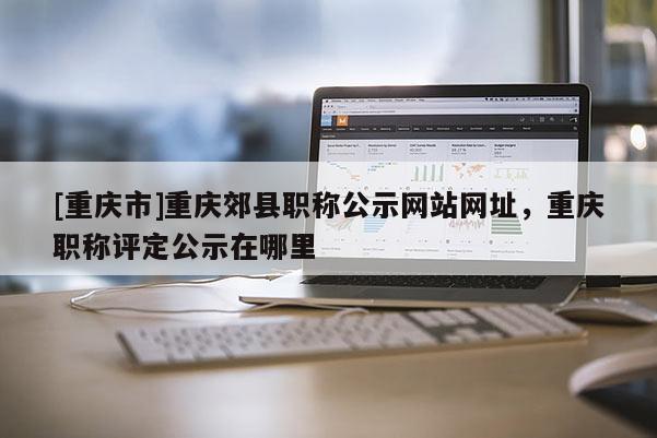 [重慶市]重慶郊縣職稱公示網站網址，重慶職稱評定公示在哪里