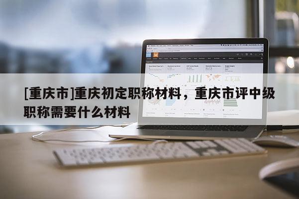 [重慶市]重慶初定職稱材料，重慶市評中級職稱需要什么材料