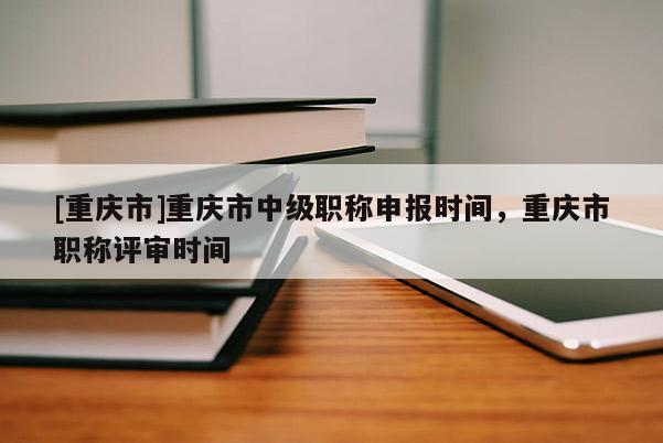 [重慶市]重慶市中級職稱申報時間，重慶市職稱評審時間