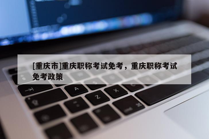 [重慶市]重慶職稱考試免考，重慶職稱考試免考政策