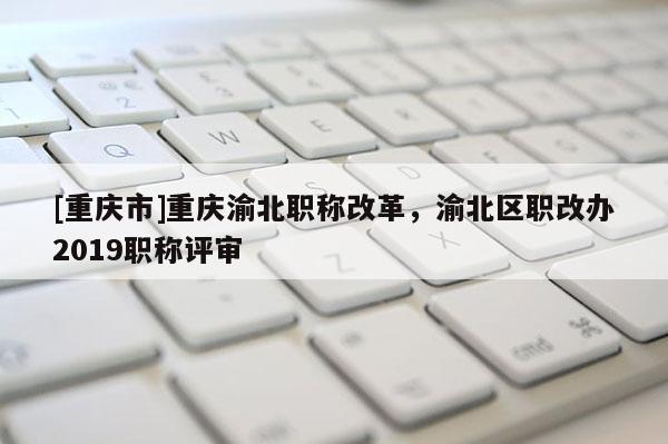 [重慶市]重慶渝北職稱改革，渝北區職改辦2019職稱評審