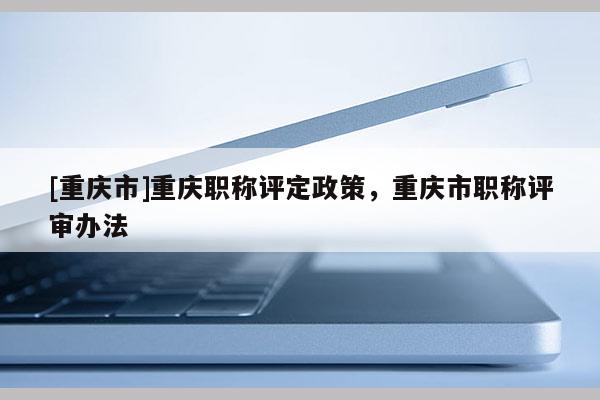 [重慶市]重慶職稱評定政策，重慶市職稱評審辦法