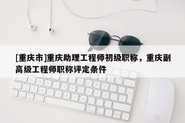 [重慶市]重慶助理工程師初級職稱，重慶副高級工程師職稱評定條件