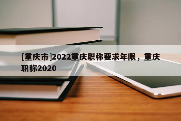 [重慶市]2022重慶職稱要求年限，重慶職稱2020
