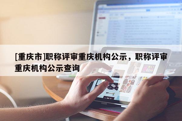 [重慶市]職稱評審重慶機構公示，職稱評審重慶機構公示查詢