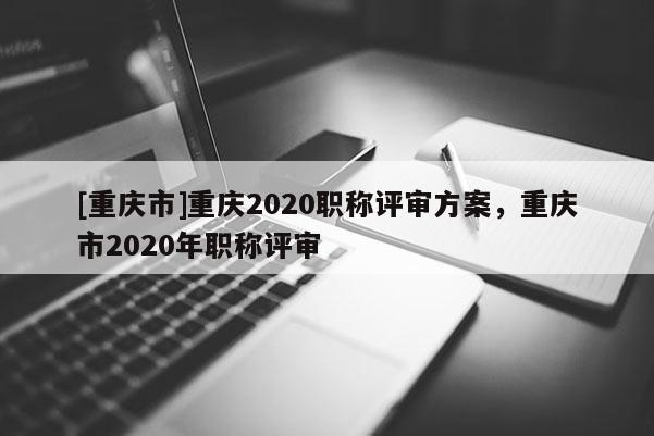 [重慶市]重慶2020職稱評審方案，重慶市2020年職稱評審