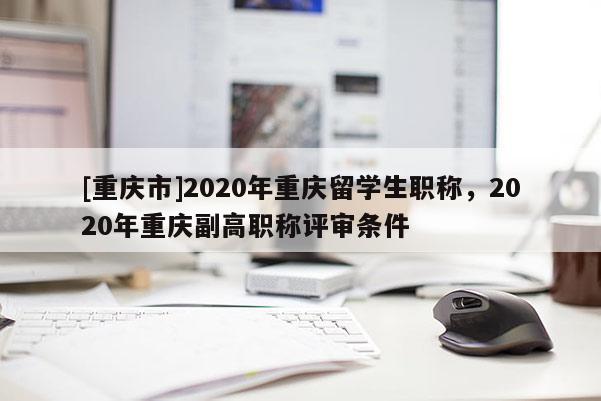 [重慶市]2020年重慶留學生職稱，2020年重慶副高職稱評審條件