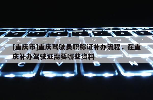 [重慶市]重慶駕駛員職稱證補辦流程，在重慶補辦駕駛證需要哪些資料
