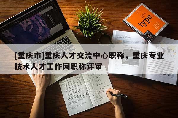[重慶市]重慶人才交流中心職稱，重慶專業(yè)技術(shù)人才工作網(wǎng)職稱評審