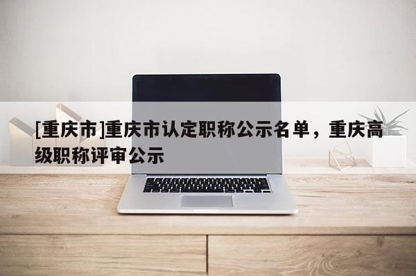 [重慶市]重慶市認定職稱公示名單，重慶高級職稱評審公示