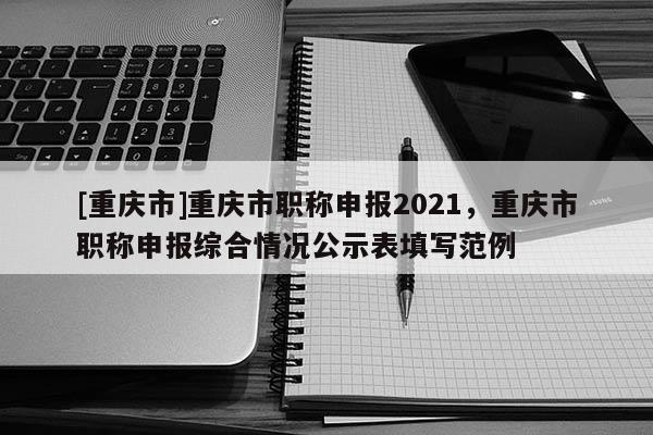 [重慶市]重慶市職稱申報2021，重慶市職稱申報綜合情況公示表填寫范例