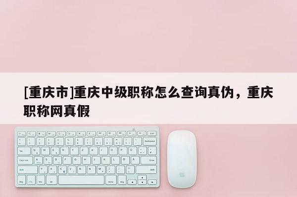 [重慶市]重慶中級職稱怎么查詢真偽，重慶職稱網真假