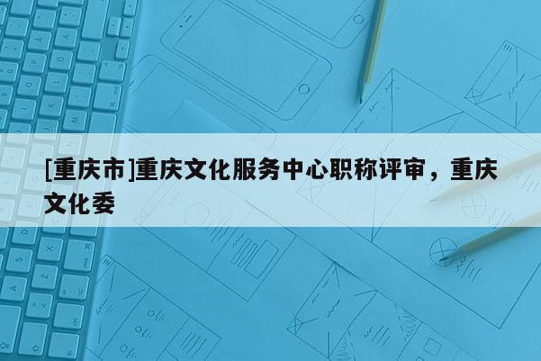 [重慶市]重慶文化服務中心職稱評審，重慶文化委