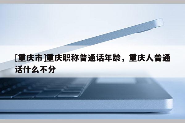 [重慶市]重慶職稱普通話年齡，重慶人普通話什么不分