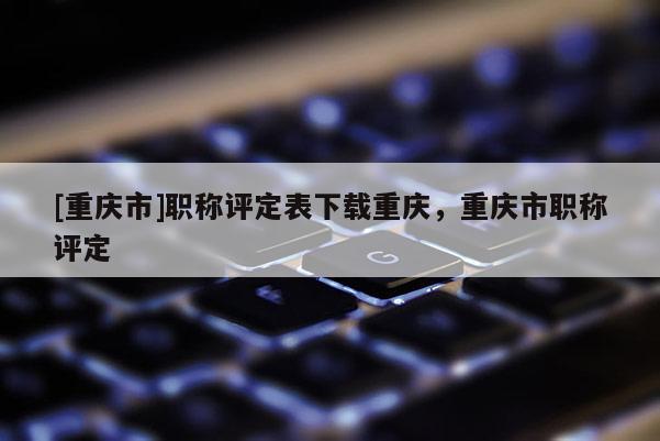 [重慶市]職稱評(píng)定表下載重慶，重慶市職稱評(píng)定