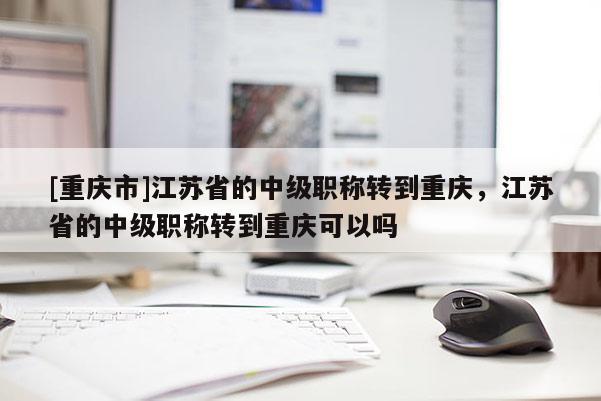 [重慶市]江蘇省的中級職稱轉(zhuǎn)到重慶，江蘇省的中級職稱轉(zhuǎn)到重慶可以嗎