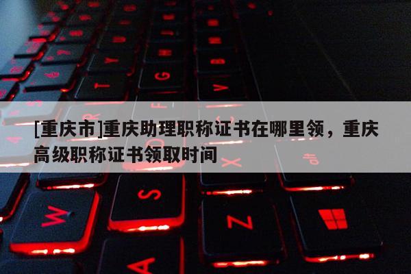 [重慶市]重慶助理職稱證書在哪里領，重慶高級職稱證書領取時間