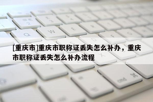 [重慶市]重慶市職稱證丟失怎么補辦，重慶市職稱證丟失怎么補辦流程