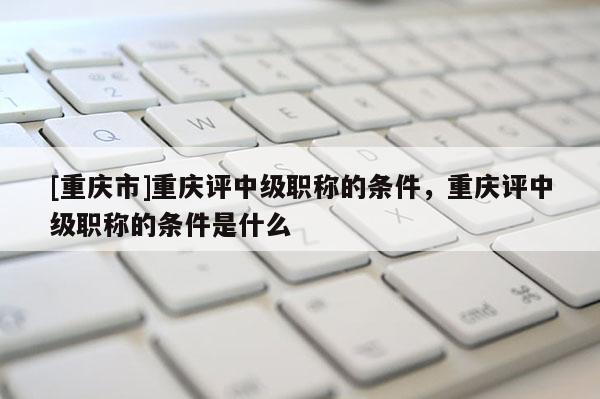 [重慶市]重慶評中級職稱的條件，重慶評中級職稱的條件是什么