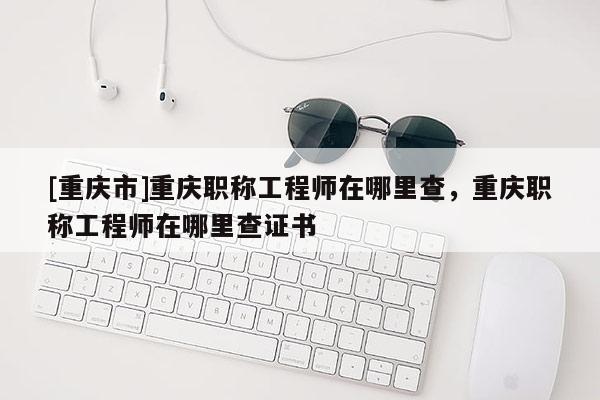 [重慶市]重慶職稱工程師在哪里查，重慶職稱工程師在哪里查證書