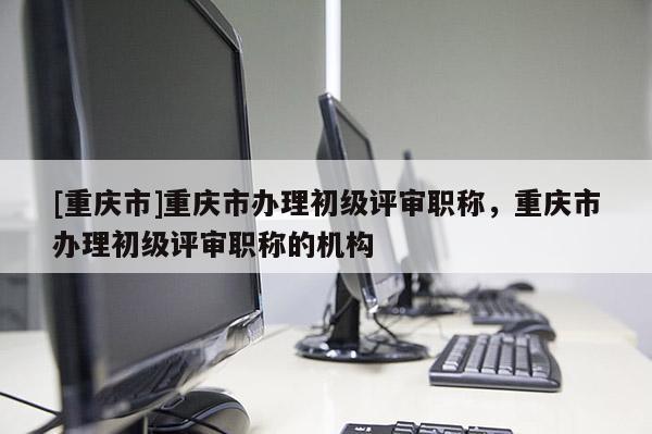 [重慶市]重慶市辦理初級(jí)評(píng)審職稱，重慶市辦理初級(jí)評(píng)審職稱的機(jī)構(gòu)