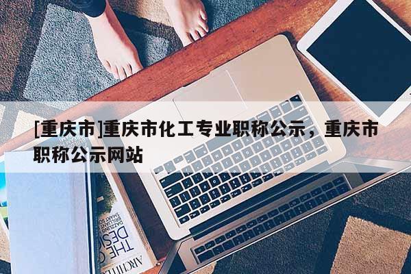 [重慶市]重慶市化工專業(yè)職稱公示，重慶市職稱公示網(wǎng)站