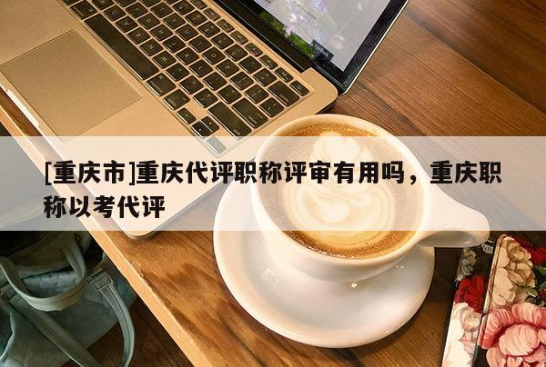 [重慶市]重慶代評職稱評審有用嗎，重慶職稱以考代評