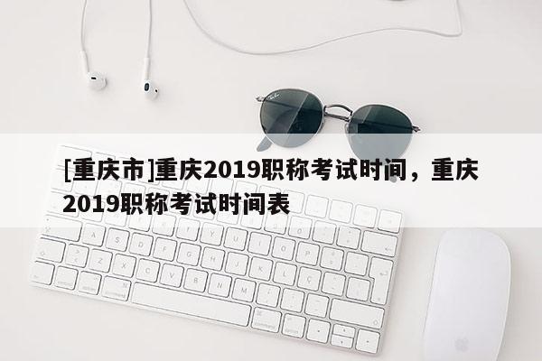 [重慶市]重慶2019職稱考試時間，重慶2019職稱考試時間表