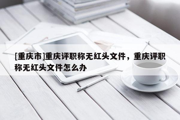 [重慶市]重慶評職稱無紅頭文件，重慶評職稱無紅頭文件怎么辦