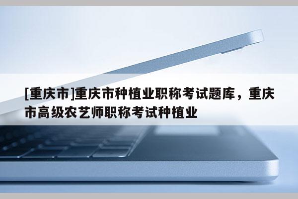 [重慶市]重慶市種植業職稱考試題庫，重慶市高級農藝師職稱考試種植業