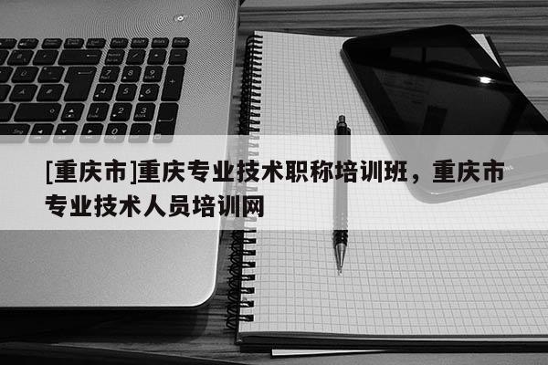[重慶市]重慶專(zhuān)業(yè)技術(shù)職稱(chēng)培訓(xùn)班，重慶市專(zhuān)業(yè)技術(shù)人員培訓(xùn)網(wǎng)