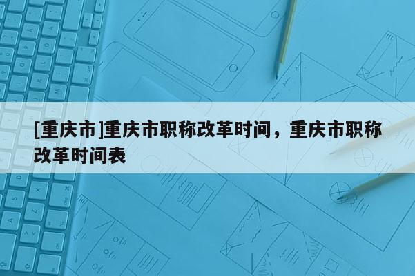 [重慶市]重慶市職稱改革時間，重慶市職稱改革時間表