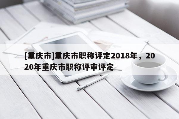 [重慶市]重慶市職稱評定2018年，2020年重慶市職稱評審評定