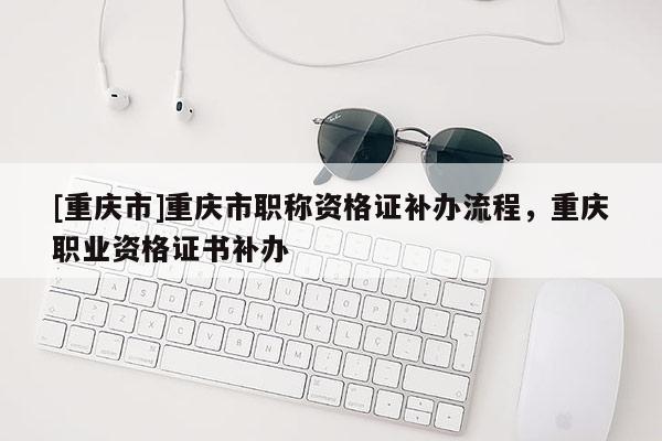 [重慶市]重慶市職稱資格證補辦流程，重慶職業資格證書補辦