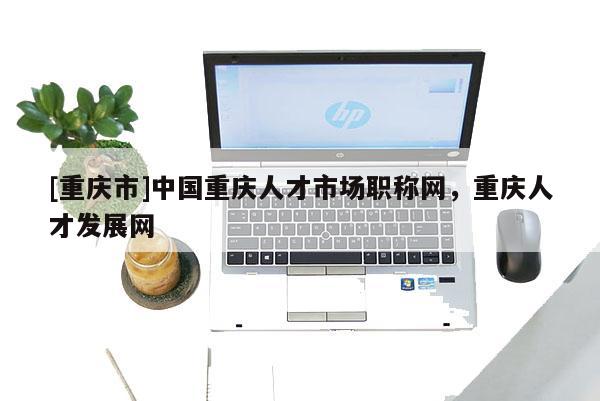 [重慶市]中國重慶人才市場職稱網(wǎng)，重慶人才發(fā)展網(wǎng)