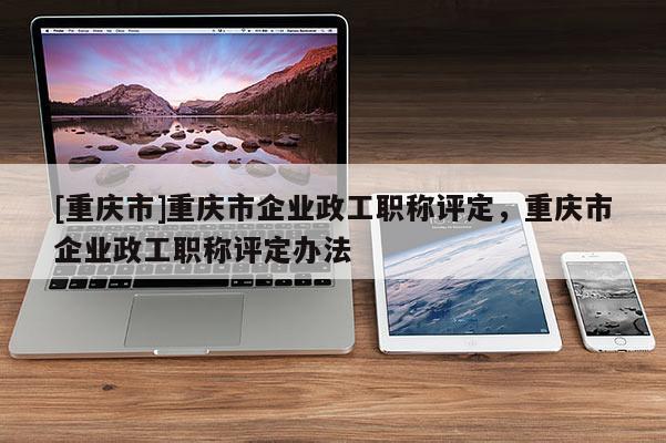 [重慶市]重慶市企業(yè)政工職稱評定，重慶市企業(yè)政工職稱評定辦法