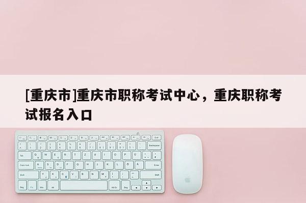 [重慶市]重慶市職稱考試中心，重慶職稱考試報名入口