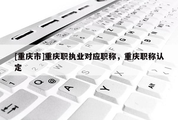 [重慶市]重慶職執業對應職稱，重慶職稱認定