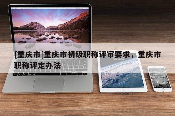 [重慶市]重慶市初級職稱評審要求，重慶市職稱評定辦法