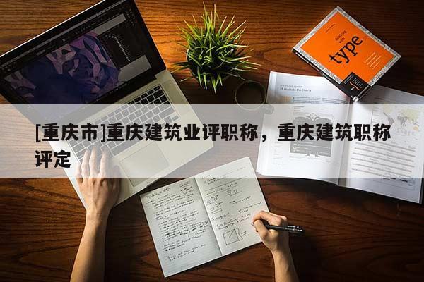 [重慶市]重慶建筑業評職稱，重慶建筑職稱評定