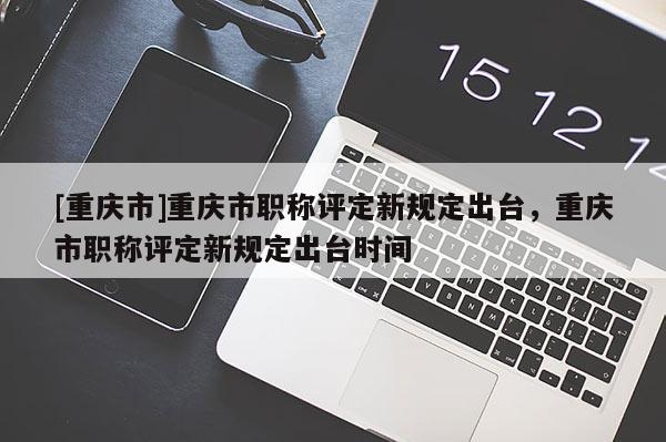 [重慶市]重慶市職稱評定新規定出臺，重慶市職稱評定新規定出臺時間