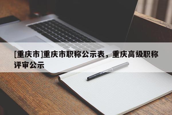 [重慶市]重慶市職稱公示表，重慶高級(jí)職稱評(píng)審公示