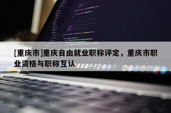 [重慶市]重慶自由就業職稱評定，重慶市職業資格與職稱互認