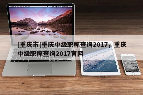 [重慶市]重慶中級職稱查詢2017，重慶中級職稱查詢2017官網