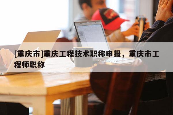 [重慶市]重慶工程技術職稱申報，重慶市工程師職稱