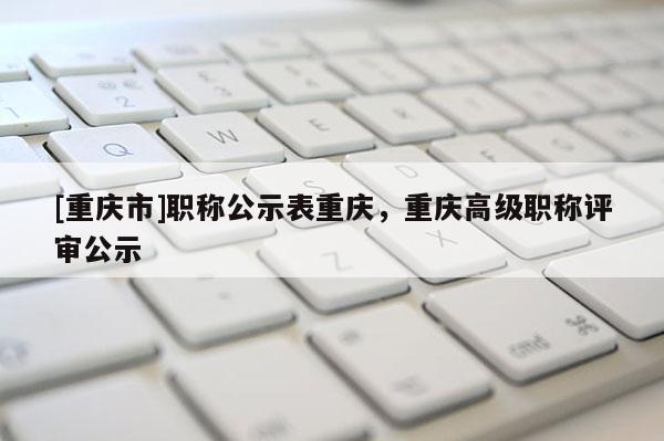[重慶市]職稱公示表重慶，重慶高級職稱評審公示