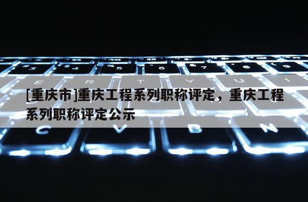 [重慶市]重慶工程系列職稱評定，重慶工程系列職稱評定公示